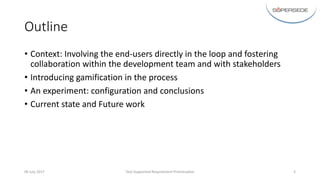 Outline
• Context:	Involving	the	end-users	directly	in	the	loop	and	fostering	
collaboration	within	the	development	team	and	with	stakeholders
• Introducing	gamification	in	the	process
• An	experiment:	configuration	and	conclusions
• Current	state	and	Future	work	
06	July	2017 Tool-Supported	Requirement	Prioritisation 3
 
