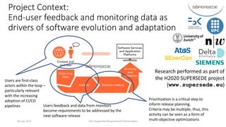 Project	Context:	
End-user	feedback	and	monitoring	data	as	
drivers	of	software	evolution	and	adaptation
06	July	2017 Tool-Supported	Requirement	Prioritisation 4
Users	are	first-class		
actors	within the	loop	–
particularly	relevant	
with	the	increasing	
adoption	of	CI/CD	
pipelines
Prioritization	is	a	critical	step	to	
inform	release	planning.	
Criteria	may	be	multiple;	thus,	this	
activity	can	be	seen	as	a	form	of	
multi-objective	optimizations
Research	performed	as	part	of	
the	H2020	SUPERSEDE	project	
(www.supersede.eu)
Users	feedback	and	data	from	monitors	
become	requirements to	be	addressed	by	the	
next	software	release
 