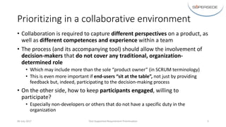 Prioritizing	in	a	collaborative	environment
• Collaboration	is	required	to	capture	different	perspectives	on	a	product,	as	
well	as	different	competences	and	experience	within	a	team
• The	process	(and	its	accompanying	tool)	should	allow	the	involvement	of	
decision-makers	that do	not	cover	any	traditional,	organization-
determined	role
• Which	may	include	more	than	the	sole	“product	owner”	(in	SCRUM	terminology)
• This	is	even	more	important	if	end-users	“sit	at	the	table”,	not	just	by	providing	
feedback	but,	indeed,	participating	to	the	decision-making	process
• On	the	other	side,	how	to	keep	participants	engaged,	willing	to	
participate?
• Especially	non-developers	or	others	that	do	not	have	a	specific	duty	in	the	
organization
06	July	2017 Tool-Supported	Requirement	Prioritisation 5
 