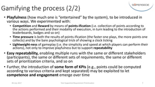 Gamifying	the	process	(2/2)
• Playfulness (how	much	one	is	“entertained”	by	the	system),	to	be	introduced	in	
various	ways.	We	experimented	with:
• Competition and	Reward by	means	of	points-ification (i.e.	collection	of	points	according	to	
the	actions	performed	and	their	modality	of	execution,	in	turn	leading	to	the	introduction	of	
leaderboards,	badges	and	so	on)
• Time	pressure is	both	the	results	of	points-ification (the	faster	one	plays,	the	more	points	one	
collects)	and	by	the	bare	psychological	trick	of	showing	a	clock	ticking
• Lightweight-ness	of	gameplay	(i.e.	the	simplicity	and	speed	at	which	players	can	perform	their	
actions),	not	only	to	improve	playfulness	but	to	support	repeatability
• Easy	repeatability,	enabling	multiple	runs	with	the	same	or	different	stakeholders	
(participants),	the	same	or	different	sets	of	requirements,	the	same	or	different	
sets	of	prioritization	criteria,	and	so	on
• Further,	the	introduction	of	some	form	of	KPIs	(e.g.,	points	could	be	computed	
according	to	various	criteria	and	kept	separated)	may	be	exploited	to	let	
competence	and	engagement	emerge	over	time
06	July	2017 Tool-Supported	Requirement	Prioritisation 7
 