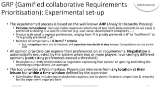 GRP	(Gamified	collaborative	Requirements	
Prioritisation):	Experimental	set-up
• The	experimented	process	is	based	on	the	well	known	AHP (Analytic	Hierarchy	Process)
• Pairwise	comparisons:	decision-maker	expresses	which	one	of	two	items	(requirements	in	our	case)	is	
preferred	according	to	a	specific	criterion	(e.g.	user	value,	development	complexity,	…)
• 9-value	scale	used	to	express	preferences,	ranging	from	“A	is	greatly	preferred	to	B”	to	“indifferent”	to	
“B	is	greatly	preferred	to	A”.
• Number	of	comparisons	=	½	items2 *	criteria
• But,	a	stopping criteria	can	be	imposed,	and	supervisor	may	decide	to	stop	anyway.	Computations	can	use	partial	
data
• All	opinion	providers	can	express	their	preferences	on	all	requirements.	Negotiation is	
automatically	requested	by	the	system	when	two	or	more	players	have	strongly	different	
opinions	(contrasting	preferences	exceed	a	threshold)
• Resolution	currently	implemented	as	negotiator	expressing	final	opinion	or	ignoring	and	letting	the	
underlying	computations	use	averages
• The	tool	provides	a	Web	interface.	Players	can	intervene	from	any	location	at	their	
leisure	but	within	a	time	window	defined	by	the	supervisor
• Gamification	thus	included	many	playfulness	aspects,	but	no	points-ification (competition	&	rewards)	
for	the	experiment	reported	here
06	July	2017 Tool-Supported	Requirement	Prioritisation 8
 