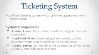 Ticketing System
Real-Time ticketing system, which give live update on every
ticket issued.
System Components
• Android Phone: Ticket collector will be using his phone to
issue ticket.
• Hand-held Printer: Hand-held printer carried by ticket
collector will be used for printing the issued ticket.
• Central Server: Central server will be tracking all the tickets
issued by different ticket collector.
 