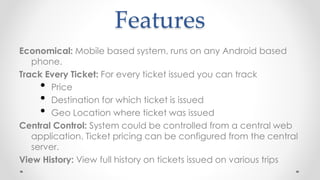 Features
Economical: Mobile based system, runs on any Android based
phone.
Track Every Ticket: For every ticket issued you can track
• Price
• Destination for which ticket is issued
• Geo Location where ticket was issued
Central Control: System could be controlled from a central web
application. Ticket pricing can be configured from the central
server.
View History: View full history on tickets issued on various trips
 