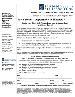 Business/                                                 Monday, April 23, 2012 • 12:00 p.m. – 1:15 p.m. • 1.0 GEN
Corporate Law
                                                                Bar Center, 1333 Seventh Avenue, San Diego CA 92101
and Intellectual
Property Law
Sections                   Social Media – Opportunity or Minefield?
of the
San Diego                             Featuring: Ethna M.S. Piazza, Esq., Lacy J. Lodes, Esq.,
County Bar                                              and Becky Carroll
Association
                           The panel will discuss not only how attorneys are using social media, but also how
                           their clients are using social media. They will discuss trends, key challenges and legal
                           concerns arising from use of social media by attorneys and by businesses generally,
                           as well as the impact of social media on business transactions, business use with
Program Chair:
                           sweepstakes, promotions, and other general uses.
Michelle L. Jacko
                           The specific objectives of this hour are to give an overview of:
Business/Corporate
Law Co-Chairs:                  •    Best practices in use of social media; and
Nikki E. Dell’Ara
Tristan E. Higgins
                                •    Legal issues and recent developments in use of social media such as blogs,
                                     and micro-blogs like Twitter, YouTube and LinkedIn.
Intellectual Property
Law Co-Chairs:             Keep abreast of the exciting changes in the dynamic and interactive world of social
                           media.
Shannon K. Carter
Leah S. Strickland         This is a Brown Bag event. Registrations are due by noon on April 18, 2012 to avoid the late fee. Late registrants
                           and walk-ins will incur a $5.00 late registration fee. Walk-ins will be accommodated as space allows.

                                                           Social Media – Opportunity or Minefield?
                                      April 23, 2012 • Bar Center • 1333 Seventh Avenue, San Diego, CA 92101
                              Complete this form in its entirety (only one registrant per form). Payment is required at the time of
                                               registration. Send checks to: SDCBA – CLE (address above).
BAR CENTER
1333 SEVENTH AVENUE        __ $15 Member of the SDCBA and the Business/Corporate Law Section
SAN DIEGO, CA 92101               or Intellectual Property Law Section ($20 after noon on Apr 18)
                           __ $20 Member of the SDCBA, but not the Business/Corporate Law Section
619.231.0781 PHONE                or Intellectual Property Law Section ($25 after noon on Apr 18)
619.338.0042 FAX
                           __ Free SDCBA Law Student Member
                           __ $45 Non-SDCBA Member ($50 after noon on Apr 18)

                           NAME ___________________________________________________________BAR # _________________________

                           ADDRESS ______________________________________________________________________________________

The SDCBA certifies that   CITY_____________________________________________________STATE_______________ZIP_______________
this activity has been
approved for MCLE by the   PHONE_________________________EMAIL___________________CHECK#_______________ (Payable to the SDCBA)
State Bar of California.
                                 Credit Card registration must be completed online at www.sdcba.org/calendar.
                           Registrations are due by noon on April 18, 2012 to avoid the late fee. By registering, you are agreeing not to record,
                           photograph or otherwise capture any video or audio of this seminar. The SDCBA has the right to refuse registrations. Late
                           registrants and walk-ins will incur a $5.00 late registration fee. Registration fees apply to the actual program being purchased
                           and are not transferable to another seminar attendee or online program. Walk-ins will be accommodated as space allows.
                           Registrations will be held until 15 minutes after the published seminar start time. No refunds available within 72 hours of the
                           seminar. BUSIN042312
 