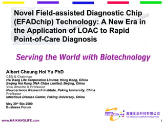 CEO & Chairman Hai Kang Life Corporation Limited, Hong Kong, China Beijing Hai Kang DNA Chips Limited, Beijing, China Vice Director & Professor Neuroscience Research Institute, Peking University, China Professor Infectious Disease Center, Peking University, China May 20 th  Bio 2009 Business Forum Novel Field-assisted Diagnostic Chip (EFADchip) Technology: A New Era in the Application of LOAC to Rapid Point-of-Care Diagnosis Albert Cheung Hoi Yu PhD www.HAIKANGLIFE.com Serving the World with Biotechnology 