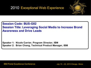 2010 Exceptional Web Experience



Session Code: BUS-G02
Session Title: Leveraging Social Media to Increase Brand
Awareness and Drive Leads


Speaker 1: Nicole Carrier, Program Director, IBM
Speaker 2: Brian Cheng, Technical Product Manager, IBM




 IBM Portal Excellence Conference           July 19 – 22, 2010 Chicago, Illinois
                                                                           © 2010 IBM Corporation
 