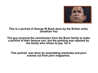   This is a portrait of George W Bush done by the British artist, Jonathan Yeo   The guy received the commission from the Bush family to make a portrait of their famous son, but the painting was rejected by the family who refuse to pay  for it.     This portrait  was done by assembling arseholes and porn scenes cut from porn magazines.   