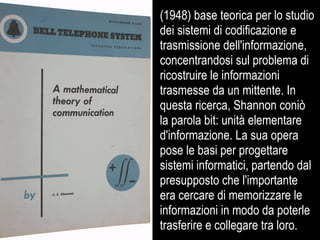 (1948) base teorica per lo studio
dei sistemi di codificazione e
trasmissione dell'informazione,
concentrandosi sul problema di
ricostruire le informazioni
trasmesse da un mittente. In
questa ricerca, Shannon coniò
la parola bit: unità elementare
d'informazione. La sua opera
pose le basi per progettare
sistemi informatici, partendo dal
presupposto che l'importante
era cercare di memorizzare le
informazioni in modo da poterle
trasferire e collegare tra loro.
 
