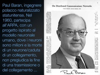 Paul Baran, ingegnere
polacco naturalizzato
statunitense. Nel
1960, partecipa
all'ARPA, con un
progetto ispirato al
modello neuronale
umano, dove i neuroni
sono milioni e la morte
di un neurone/caduta
di un collegamento,
non pregiudica la ﬁne
di una trasmissione o
del collegamento ...
 