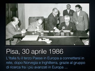 Pisa, 30 aprile 1986
L'Italia fu il terzo Paese in Europa a connettersi in
rete, dopo Norvegia e Inghilterra, grazie al gruppo
di ricerca fra i più avanzati in Europa ...
 