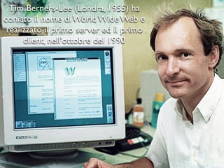 Tim Berners-Lee (Londra, 1955) ha
coniato il nome di World Wide Web e
realizzato il primo server ed il primo
client, nell'ottobre del 1990
 