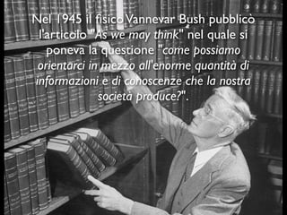 Nel 1945 il ﬁsicoVannevar Bush pubblicò
l'articolo "As we may think" nel quale si
poneva la questione "come possiamo
orientarci in mezzo all'enorme quantità di
informazioni e di conoscenze che la nostra
società produce?".
 