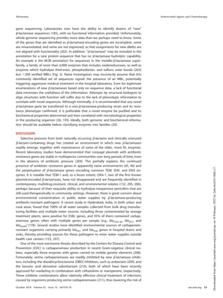 gene sequencing. Laboratories now have the ability to identify dozens of “new”
␤-lactamase sequences (185), with no functional information provided. Unfortunately,
whole-genome sequencing provides more data than we perhaps need to know. Some
of the genes that are identiﬁed as ␤-lactamase-encoding genes are incomplete, some
are misannotated, and some are not expressed, so that assignments for new alleles are
not aligned with functionality (202). In addition, “␤-lactamase” may be included in the
annotation for a new protein sequence that has no ␤-lactamase hydrolytic capability.
An example is the NCBI annotation for sequences in the metallo-␤-lactamase super-
family, a family of more than 6,000 enzymes that includes oxidoreductases, as well as
enzymes which hydrolyze thiol-ester, phosphodiester, and sulfuric ester bonds (203)
but ⬍300 veriﬁed MBLs (Fig. 3). Naive investigators may incorrectly assume that this
commonly identiﬁed set of sequences signals the presence of an MBL, potentially
triggering aggressive medical treatment in the hospital laboratory. Even for legitimate
enumerations of new ␤-lactamases based only on sequence data, a lack of functional
data minimizes the usefulness of the information. Attempts by structural biologists to
align structures with function will suffer due to the lack of phenotypic information to
correlate with novel sequences. Although minimally, it is recommended that any novel
␤-lactamase gene be transferred to a non-␤-lactamase-producing strain and its resis-
tance phenotype conﬁrmed, it is preferable that a novel enzyme be puriﬁed and its
biochemical properties determined and then correlated with microbiological properties
in the producing organism (20, 193). Ideally, both genomic and biochemical informa-
tion should be available before classifying enzymes into families (20).
DISCUSSION
Selective pressure from both naturally occurring ␤-lactams and clinically overused
␤-lactam-containing drugs has created an environment in which new ␤-lactamases
readily emerge, together with maintenance of some of the older, more ﬁt, enzymes.
Recent laboratory studies have demonstrated that conjugal plasmids with antibiotic
resistance genes are stable in multispecies communities over long periods of time, even
in the absence of antibiotic pressure (204). This partially explains the continued
presence of antibiotic resistance genes in apparently naive environments (45, 46) and
the perpetuation of ␤-lactamase genes encoding common TEM, SHV, and OXA en-
zymes. It is notable that TEM-1 and, to a lesser extent, OXA-1, two of the ﬁrst known
plasmid-encoded ␤-lactamases, have not disappeared and are frequently identiﬁed in
contemporary, multidrug-resistant, clinical, and environmental isolates (132, 205, 206),
perhaps because of their exquisite ability to hydrolyze inexpensive penicillins that are
still used therapeutically in community settings. However, there is great concern about
environmental contamination in public water supplies by ␤-lactamase-producing
antibiotic-resistant pathogens. A recent study in Hyderabad, India, in both urban and
rural areas, found that 100% of all water samples collected from bulk drug manufac-
turing facilities and multiple water sources, including those contaminated by sewage
treatment plants, were positive for ESBL genes, and 95% of them contained carbap-
enemase genes, often with multiple genes per sample (e.g., blaOXA-48, blaKPC, and
blaNDM) (178). Several studies have identiﬁed environmental sources of carbapenem-
resistant organisms carrying primarily blaKPC and blaVIM genes in hospital drains and
sinks, thereby providing sources for these pathogens to enter water supplies outside
health care centers (153, 207).
One of the most worrisome threats described by the Centers for Disease Control and
Prevention (CDC) is carbapenemase production in recent Gram-negative clinical iso-
lates, especially those enzymes with genes carried on mobile genetic elements (208).
Fortunately, serine carbapenemases are readily inhibited by new ␤-lactamase inhibi-
tors, including the diazabicyclooctanone (DBO) inhibitors, such as avibactam (209), and
the boronic acid derivative vaborbactam (210), both of which have been recently
approved for marketing in combination with ceftazidime or meropenem, respectively.
These inhibitor combinations allow relatively effective clinical treatment of infections
caused by organisms producing serine carbapenemases (211), thus lowering the risk of
Minireview Antimicrobial Agents and Chemotherapy
October 2018 Volume 62 Issue 10 e01076-18 aac.asm.org 13
Downloaded
from
https://journals.asm.org/journal/aac
on
10
February
2025
by
2a0a:4cc0:0:10dd::c7.
 