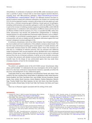 clinical failures. A combination of avibactam with the MBL-stable monobactam aztreo-
nam is currently in phase 3 clinical trials to treat Gram-negative bacterial infections,
including those with MBL-producing pathogens (https://clinicaltrials.gov/ct2/show/
NCT03329092?term⫽avibactam&draw⫽2&rank⫽19). Although resistance has been re-
ported in patients treated with avibactam-ceftazidime, the numbers are currently small
(212). As can be expected, however, resistance will increase as the new agents are used.
At this time, a ␤-lactam-containing agent inhibiting a broad spectrum of pathogens,
including nonfermentative and anaerobic pathogens, is still to be identiﬁed. This is due
in part to the increase in multidrug-resistant organisms producing MBLs and/or OXA-48
carbapenemases in combination with ␤-lactamases of different classes and the lack of
an effective inhibitor of all the enzymes (213). Thus, it is possible that MBLs rather than
serine ␤-lactamases may become the predominant carbapenemases in multidrug-
resistant bacteria. It is also possible that ␤-lactamase-stable ␤-lactams, such as ceﬁdero-
col (S-649266), or non-␤-lactam-containing agents, such as plazomicin, omadacycline,
or eravacycline, will serve as reliable and safe therapeutic alternatives against the most
resistant carbapenem-resistant pathogens (214).
In conclusion, ␤-lactamases, some of our oldest enzymes, have emerged as perhaps
the most studied, and most troublesome, of the antibiotic resistance determinants. The
fact that many ␤-lactamase-encoding genes travel together on mobile elements with
transmissible resistance factors for other antibiotic classes means that resistance can
arise due to a multiplicity of selection pressures. One can anticipate that additional
unique ␤-lactamases with unusual properties will be identiﬁed due to the widespread
existence of these genes in both environmental and clinical sources and to continued
pressure from the use of ␤-lactam antibiotics. It will be up to the scientiﬁc community
to monitor their presence with detailed structural and functional studies to provide a
scientiﬁc basis for the design of new antimicrobial agents that may evade these
emerging enzymes, at least for the immediate future.
ACKNOWLEDGMENTS
This article is an updated version of the 2014 ICAAC Lecture “␤-Lactamases: Ubiq-
uitous and Formidable.” It is dedicated to the many investigators who set the stage for
those of us who have continued to study ␤-lactam resistance, especially as it drives the
discovery and development of new antibacterial agents.
I particularly thank my many collaborators and ␤-lactamase friends with whom I have
worked in this area, including those named below (in alphabetical order): Robert Bonomo,
Patricia Bradford, Jed Fisher, Jean-Marie Frère, Janet Hindler, Romney Humphries, George
Jacoby, Steve Jenkins, David Livermore, Antone Medeiros, Shahriar Mobashery, Malcolm
Page, Timothy Palzkill, Anne Marie Queenan, the late John Quinn, Gian Maria Rossolini,
Christine Sanders, Richard Sykes, the late Frank Tally, Fred Tenover, Carl Urban, and Youjun
Yang.
There was no ﬁnancial support associated with the writing of this work.
REFERENCES
1. Abraham EP, Chain E. 1940. An enzyme from bacteria able to destroy
penicillin. Nature 146:837. https://doi.org/10.1038/146837a0.
2. Kirby WMN. 1944. Extraction of a highly potent penicillin inactivator
from penicillin resistant staphylococci. Science 99:452–453. https://doi
.org/10.1126/science.99.2579.452.
3. Fisher JF, Knowles JR. 1978. Bacterial resistance to ␤-lactams: the
␤-lactamases. Ann Rep Med Chem 13:239–248. https://doi.org/10
.1016/S0065-7743(08)60628-4.
4. Bush K, Bradford PA. 2016. ␤-Lactams and ␤-lactamase inhibitors: an
overview, p 23–44. In Silver LL, Bush K (ed), Antibiotics and antibi-
otic resistance. Cold Spring Harbor Laboratory Press, Cold Spring
Harbor, NY.
5. Bradford PA. 2001. Extended-spectrum ␤-lactamases in the 21st
century: characterization, epidemiology, and detection of this impor-
tant resistance threat. Clin Microbiol Rev 14:933–951. https://doi.org/
10.1128/CMR.14.4.933-951.2001.
6. Bonnet R. 2004. Growing group of extended-spectrum beta-
lactamases: the CTX-M enzymes. Antimicrob Agents Chemother 48:
1–14. https://doi.org/10.1128/AAC.48.1.1-14.2004.
7. Jacoby GA. 2009. AmpC beta-lactamases. Clin Microbiol Rev 22:
161–182. https://doi.org/10.1128/CMR.00036-08.
8. Poirel L, Potron A, Nordmann P. 2012. OXA-48-like carbapenemases:
the phantom menace. J Antimicrob Chemother 67:1597–1606. https://
doi.org/10.1093/jac/dks121.
9. Logan LK, Weinstein RA. 2017. The epidemiology of carbapenem-
resistant Enterobacteriaceae: the impact and evolution of a global
menace. J Infect Dis 215:S28–S36. https://doi.org/10.1093/infdis/
jiw282.
10. Palzkill T. 2018. Structural and mechanistic basis for extended-spectrum
drug-resistance mutations in altering the speciﬁcity of TEM, CTX-M, and
KPC beta-lactamases. Front Mol Biosci 5:16. https://doi.org/10.3389/
fmolb.2018.00016.
Minireview Antimicrobial Agents and Chemotherapy
October 2018 Volume 62 Issue 10 e01076-18 aac.asm.org 14
Downloaded
from
https://journals.asm.org/journal/aac
on
10
February
2025
by
2a0a:4cc0:0:10dd::c7.
 