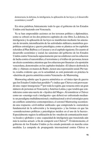 democracia, la defensa, la inteligencia, la aplicación de las leyes y el desarrollo
 económico y social8.

 En otras palabras, básicamente todo lo que el gobierno de los Estados
Unidos está haciendo con Venezuela.
  Ya se han emprendido acciones en los terrenos político y diplomático,
como se esbozó en los dos primeros capítulos de este libro. La defensa, la
inteligencia y la aplicación de las leyes se manifiestan mediante las amena-
zas de invasión, intensificación de las actividades militares, maniobras geo-
políticas estratégicas y guerra psicológica, como se plantea en los capítulos
referidos al Plan Balboa y a Curazao y en el capítulo siguiente. En cuanto al
desarrollo económico y social, las sanciones del gobierno de los Estados
Unidos contra Venezuela supuestamente por no colaborar con los esfuerzos
de lucha contra el narcotráfico, el terrorismo y el tráfico de personas, tienen
un efecto económico, mientras que los esfuerzos por financiar a la oposición
venezolana, demostrados en los capítulos titulados «El dinero desborda la
olla» y «Súmate en manos de Bush», tienen una repercusión social. Por tan-
to, resulta evidente que, en la actualidad, se está poniendo en práctica la
«doctrina de guerra asimétrica contra Venezuela» de Manwaring.
  Manwaring admite que la guerra asimétrica es «el único tipo de guerra
que los Estados Unidos han perdido»9 e indica que Chávez está provocan-
do una «super insurgencia»10 por toda la región, que resuena entre un gran
número de personas en Venezuela y América Latina, y que tendrá que con-
siderarse como una suerte de «Ajedrez del Mago». Al considerar a Chávez
como un «enemigo real e inteligente» que deberá ser enfrentado median-
te un paradigma multidimensional y multinacional a nivel estratégico para
un conflicto asimétrico contemporáneo, el coronel Manwaring recomien-
da una respuesta «civil-militar unificada» que comprenda la «naturaleza
fundamental de la subversión y la insurgencia» y las formas en que las
«consideraciones políticas y psicológicas inciden en el uso de la fuerza».
Especialmente sugiere la utilización de los «medios de comunicación masi-
va locales y globales» y una «capacidad de inteligencia que trascienda aún
más la norma actual» a fin de competir con Chávez11. Evidentemente, el
gobierno de los Estados Unidos ya ha estado poniendo en marcha estas
medidas. La campaña de propaganda internacional contra Chávez se

                                                                                  91
 