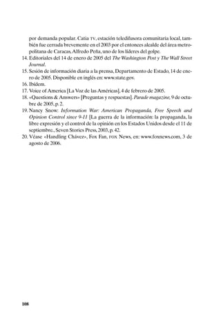 por demanda popular. Catia TV, estación teledifusora comunitaria local, tam-
    bién fue cerrada brevemente en el 2003 por el entonces alcalde del área metro-
    politana de Caracas, Alfredo Peña, uno de los líderes del golpe.
14. Editoriales del 14 de enero de 2005 del The Washington Post y The Wall Street
    Journal.
15. Sesión de información diaria a la prensa, Departamento de Estado, 14 de ene-
    ro de 2005. Disponible en inglés en: www.state.gov.
16. Ibídem.
17. Voice of America [La Voz de las Américas], 4 de febrero de 2005.
18. «Questions & Answers» [Preguntas y respuestas]. Parade magazine, 9 de octu-
    bre de 2005, p. 2.
19. Nancy Snow: Information War: American Propaganda, Free Speech and
    Opinion Control since 9-11 [La guerra de la información: la propaganda, la
    libre expresión y el control de la opinión en los Estados Unidos desde el 11 de
    septiembre., Seven Stories Press, 2003, p. 42.
20. Véase «Handling Chávez», Fox Fan, FOX News, en: www.foxnews.com, 3 de
    agosto de 2006.




108
 