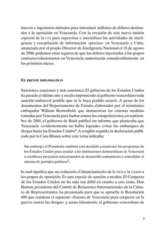 nuevos e ingeniosos métodos para introducir millones de dólares destina-
dos a la oposición en Venezuela. Con la creación de una nueva misión
especial de la CIA para supervisar e intensificar las actividades de inteli-
gencia y recopilación de información «precisa» en Venezuela y Cuba,
anunciada por el propio Director de Inteligencia Nacional el 18 de agosto
de 2006, podemos estar seguros de que los dólares inyectados a los grupos
contrarrevolucionarios en Venezuela aumentarán considerablemente en
los próximos meses.



EL FRENTE DIPLOMÁTICO

Sanciones, sanciones y más sanciones. El gobierno de los Estados Unidos
ha pasado el último año y medio imponiendo al gobierno venezolano toda
sanción unilateral posible que se le haya podido ocurrir. A pesar de los
documentos del Departamento de Estado, elaborados por el mismísimo
embajador William Brownfield, que demuestran las exitosas medidas
tomadas por Venezuela para luchar contra los estupefacientes, en septiem-
bre de 2005, el gobierno de Bush publicó un informe que planteaba que
Venezuela «evidentemente no había logrado» evitar los embarques de
drogas hacia los Estados Unidos4. A renglón seguido, la declaración publi-
cada por la Casa Blanca sobre este tema indicaba:

 Sin embargo, el Presidente también está decidido a mantener los programas de
 los Estados Unidos para ayudar a las instituciones democráticas de Venezuela
 a establecer proyectos seleccionados de desarrollo comunitario y consolidar el
 sistema de partidos políticos5,

lo cual significa que no reducirán el financiamiento de la NED y la USAID a
los grupos de oposición. Es una especie de sanción a medias. El Congreso
de los Estados Unidos no ha sido tan débil en cuanto a este tema. Dan
Burton, presidente del Comité de Relaciones Internacionales de la Cáma-
ra de Representantes, ha presionado para que se apruebe la Resolución
400 que condena el supuesto «fracaso de Venezuela para cooperar en la
guerra contra las drogas» y acusa falsamente al gobierno venezolano de



                                                                              7
 