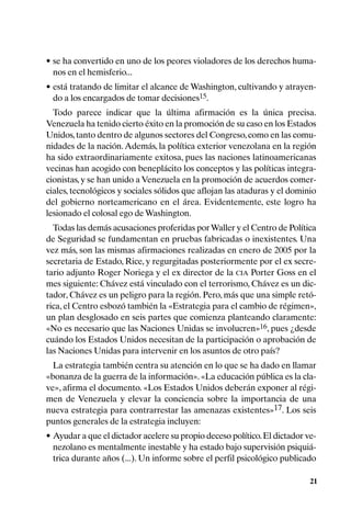 • se ha convertido en uno de los peores violadores de los derechos huma-
  nos en el hemisferio...
• está tratando de limitar el alcance de Washington, cultivando y atrayen-
  do a los encargados de tomar decisiones15.
  Todo parece indicar que la última afirmación es la única precisa.
Venezuela ha tenido cierto éxito en la promoción de su caso en los Estados
Unidos, tanto dentro de algunos sectores del Congreso, como en las comu-
nidades de la nación. Además, la política exterior venezolana en la región
ha sido extraordinariamente exitosa, pues las naciones latinoamericanas
vecinas han acogido con beneplácito los conceptos y las políticas integra-
cionistas, y se han unido a Venezuela en la promoción de acuerdos comer-
ciales, tecnológicos y sociales sólidos que aflojan las ataduras y el dominio
del gobierno norteamericano en el área. Evidentemente, este logro ha
lesionado el colosal ego de Washington.
  Todas las demás acusaciones proferidas por Waller y el Centro de Política
de Seguridad se fundamentan en pruebas fabricadas o inexistentes. Una
vez más, son las mismas afirmaciones realizadas en enero de 2005 por la
secretaria de Estado, Rice, y regurgitadas posteriormente por el ex secre-
tario adjunto Roger Noriega y el ex director de la CIA Porter Goss en el
mes siguiente: Chávez está vinculado con el terrorismo, Chávez es un dic-
tador, Chávez es un peligro para la región. Pero, más que una simple retó-
rica, el Centro esbozó también la «Estrategia para el cambio de régimen»,
un plan desglosado en seis partes que comienza planteando claramente:
«No es necesario que las Naciones Unidas se involucren»16, pues ¿desde
cuándo los Estados Unidos necesitan de la participación o aprobación de
las Naciones Unidas para intervenir en los asuntos de otro país?
  La estrategia también centra su atención en lo que se ha dado en llamar
«bonanza de la guerra de la información». «La educación pública es la cla-
ve», afirma el documento. «Los Estados Unidos deberán exponer al régi-
men de Venezuela y elevar la conciencia sobre la importancia de una
nueva estrategia para contrarrestar las amenazas existentes»17. Los seis
puntos generales de la estrategia incluyen:
• Ayudar a que el dictador acelere su propio deceso político. El dictador ve-
  nezolano es mentalmente inestable y ha estado bajo supervisión psiquiá-
  trica durante años (...). Un informe sobre el perfil psicológico publicado

                                                                           21
 