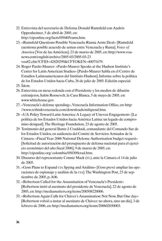22. Entrevista del secretario de Defensa Donald Rumsfeld con Andrés
    Oppenheimer, 5 de abril de 2005, en:
    http://ciponline.org/facts/050405rums.htm.
23. «Rumsfeld Questions Possible Venezuela-Russia Arms Deal» [Rumsfeld
    cuestiona posible acuerdo de armas entre Venezuela y Rusia], Voice of
    America [Voz de las Américas], 23 de marzo de 2005, en: http://www.voa-
    news.com/english/archive/2005-03/2005-03-23
    voa82.cfm?CFID=42820299&CFTOKEN=40071679.
24. Roger Pardo-Maurer: «Pardo-Maurer Speaks at the Hudson Institute’s
    Center for Latin American Studies» [Pardo-Maurer habla en el Centro de
    Estudios Latinoamericanos del Instituto Hudson], Informe sobre la política
    de los Estados Unidos hacia Cuba, 26 de julio de 2005. Edición especial.
25. Ídem.
26. Entrevista en mesa redonda con el Presidente y los medios de difusión
    extranjeros, Salón Roosevelt, la Casa Blanca, 5 de mayo de 2005, en:
    www.whitehouse.gov.
27. «Venezuela’s defense spending», Venezuela Information Office, en: http:
    //www.rethinkvenezuela.com/downloads/milspend.htm.
28 «U.S. Policy Toward Latin America: A Legacy of Uneven Engagement» [La
    política de los Estados Unidos hacia América Latina: un legado de compro-
    miso desigual]. The Heritage Foundation, 23 de agosto de 2005.
29 Testimonio del general Bantz J. Craddock, comandante del Comando Sur de
    los Estados Unidos, en audiencia del Comité de Servicios Armados de la
    Cámara: «Fiscal Year 2006 National Defense Authorization budget request»
    [Solicitud de autorización del presupuesto de defensa nacional para el ejerci-
    cio económico del año fiscal 2006], 9 de marzo de 2005, en:
    http://ciponline.org/ colombia/050309crad.htm.
30. Discurso del representante Connie Mack (FL), ante la Cámara el 14 de julio
    de 2005.
31. «Goss Plans to Expand CIA Spying and Análisis» [Goss prevé ampliar las ope-
    raciones de espionaje y análisis de la CIA]. The Washington Post, 23 de sep-
    tiembre de 2005, p. A06.
32. «Robertson Called for the Assassination of Venezuela’s President»
    [Robertson instó al asesinato del presidente de Venezuela], 22 de agosto de
    2005, en: http://mediamatters.org/items/200508220006.
33. «Robertson Again Calls for Chávez’s Assassination: Not Now, But One day»
    [Robertson volvió a instar al asesinato de Chávez: no ahora, sino un día], 3 de
    febrero de 2006, en: http://mediamatters.org/items/200602030003.



36
 