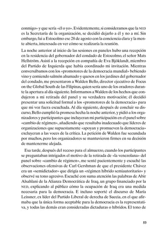 conmigo» y que sería «él o yo». Evidentemente, si consideramos que la NED
es la Secretaría de la organización, se decidió dejarlo a él y no a mí. Sin
embargo, fui a Estocolmo ese 28 de agosto con la conciencia clara y la men-
te abierta, interesada en ver cómo se realizaría la reunión.
La noche anterior al inicio de las sesiones en paneles hubo una recepción
en la residencia del gobernador del condado de Estocolmo, el señor Mats
Hellström. Asistí a la recepción en compañía de Eva Bjöklandt, miembro
del Partido de Izquierda que había coordinado mi invitación. Mientras
conversábamos con los «promotores de la democracia mundial» bebiendo
vino y comiendo salmón ahumado y quesos en los jardines del gobernador
del condado, me presentaron a Walden Bello, director ejecutivo de Focus
on the Global South de las Filipinas, quien sería uno de los oradores duran-
te la apertura al día siguiente. Informamos a Walden de los hechos que con-
dujeron a mi retirada del panel y su verdadera motivación; él decidió
presentar una solicitud formal a los «promotores de la democracia» para
que mi voz fuera escuchada. Al día siguiente, después de concluir su dis-
curso, Bello cumplió la promesa hecha la noche anterior, y pidió a los orga-
nizadores y participantes que incluyeran mi participación en el panel sobre
«cambio de régimen», añadiendo que resultaba inadecuado que líderes de
organizaciones que supuestamente «apoyan y promueven la democracia»
excluyeran a las voces de la crítica. La petición de Walden fue secundada
por muchos, pero los organizadores se mantuvieron firmes en su decisión
de mantenerme alejada.
  Esa tarde, después del receso para el almuerzo, cuando los participantes
se preguntaban intrigados el motivo de la retirada de «la venezolana» del
panel sobre «cambio de régimen», me senté pacientemente y escuché las
observaciones ofensivas de Carl Gershman de que el presidente Chávez
era un «semidictador» que dirigía un «régimen híbrido semiautoritario» y
observé su tono agresivo. Escuché con suma atención las palabras de Abir
Alsahlani de la Alianza Democrática de Iraq, un grupo financiado por la
NED, explicando al público cómo la ocupación de Iraq era una medida
necesaria para la democracia. E incluso soporté el discurso de María
Leissner, ex líder del Partido Liberal de derecha de Suecia, en el que afir-
maba que la única forma aceptable para la democracia es la representati-
va, y todas las demás eran consideradas dictaduras o híbridos. El tono de


                                                                          53
 