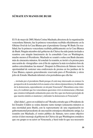 SÚMATE EN MANOS DE BUSH




El 31 de mayo de 2005, María Corina Machado, directora de la organización
venezolana Súmate, fue la primera venezolana recibida oficialmente en la
Oficina Oval de la Casa Blanca por el presidente George W. Bush. En rea-
lidad, fue la primera venezolana recibida públicamente en la Casa Blanca
de Bush. Ningún miembro del gobierno de Chávez ha sido jamás invitado a
reunirse con ningún funcionario de la consabida Casa en Washington,
mucho menos el Presidente. Machado se reunió a solas con Bush durante
más de cincuenta minutos. Al concluir la reunión, se invitó a la prensa para
una sesión de «fotografías» con el fin de capturar la más reveladora foto de
ambos estrechándose las manos1. Después la Directora de Súmate tuvo la
oportunidad de sostener una conferencia de prensa en los jardines de la
Casa Blanca, espacio generalmente reservado para el Presidente y otros
jefes de Estado. Machado informó a los periodistas que ella fue

 ... invitada por el presidente Bush porque él está muy interesado en conocer la
 perspectiva de la sociedad civil en cuanto a los valores democráticos y la difusión
 de la democracia, especialmente en mi país, Venezuela2. Discutimos estas visio-
 nes, y le reafirmé que los venezolanos queremos vivir en democracia y libertad,
 que estamos trabajando arduamente para este fin y que nos hemos percatado de
 que nuestra misión es mantener y defender la democracia en Venezuela3.

  ¡Qué dulce!, ¿pero en realidad es así? Resulta extraño que el Presidente de
los Estados Unidos se reúna durante tanto tiempo (cincuenta minutos es
una eternidad para Bush), con la representante de una organización no
gubernamental procedente de una nación extranjera oficialmente amiga. La
reunión con Machado, el rostro público de Súmate, tuvo como objetivo
enviar el claro mensaje al gobierno de Chávez de que Washington considera
que ese grupo es su actor en Venezuela, y hará todo lo que sea necesario


                                                                                  59
 