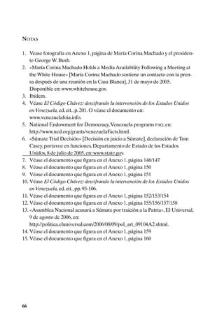NOTAS

1. Vease fotografía en Anexo 1, página de María Corina Machado y el presiden-
    te George W. Bush.
2. «María Corina Machado Holds a Media Availability Following a Meeting at
    the White House» [María Corina Machado sostiene un contacto con la pren-
    sa después de una reunión en la Casa Blanca], 31 de mayo de 2005.
    Disponible en: www.whitehouse.gov.
3. Ibídem.
4. Véase El Código Chávez: descifrando la intervención de los Estados Unidos
    en Venezuela, ed. cit., p. 201. O véase el documento en:
    www.venezuelafoia.info.
5. National Endowment for Democracy, Venezuela programs FAQ, en:
    http://www.ned.org/grants/venezuelaFacts.html.
6. «Súmate Trial Decisión» [Decisión en juicio a Súmate], declaración de Tom
    Casey, portavoz en funciones, Departamento de Estado de los Estados
    Unidos, 8 de julio de 2005, en: www.state.gov.
7. Véase el documento que figura en el Anexo 1, página 146/147
8. Véase el documento que figura en el Anexo 1, página 150
9. Véase el documento que figura en el Anexo 1, página 151
10. Véase El Código Chávez: descifrando la intervención de los Estados Unidos
    en Venezuela, ed. cit., pp. 93-106.
11. Véase el documento que figura en el Anexo 1, página 152/153/154
12. Véase el documento que figura en el Anexo 1, página 155/156/157/158
13. «Asamblea Nacional acusará a Súmate por traición a la Patria», El Universal,
    9 de agosto de 2006, en:
    http://politica.eluniversal.com/2006/08/09/pol_art_09104A2.shtml.
14. Véase el documento que figura en el Anexo 1, página 159
15. Véase el documento que figura en el Anexo 1, página 160




66
 