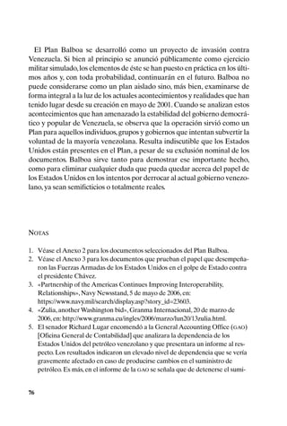 El Plan Balboa se desarrolló como un proyecto de invasión contra
Venezuela. Si bien al principio se anunció públicamente como ejercicio
militar simulado, los elementos de éste se han puesto en práctica en los últi-
mos años y, con toda probabilidad, continuarán en el futuro. Balboa no
puede considerarse como un plan aislado sino, más bien, examinarse de
forma integral a la luz de los actuales acontecimientos y realidades que han
tenido lugar desde su creación en mayo de 2001. Cuando se analizan estos
acontecimientos que han amenazado la estabilidad del gobierno democrá-
tico y popular de Venezuela, se observa que la operación sirvió como un
Plan para aquellos individuos, grupos y gobiernos que intentan subvertir la
voluntad de la mayoría venezolana. Resulta indiscutible que los Estados
Unidos están presentes en el Plan, a pesar de su exclusión nominal de los
documentos. Balboa sirve tanto para demostrar ese importante hecho,
como para eliminar cualquier duda que pueda quedar acerca del papel de
los Estados Unidos en los intentos por derrocar al actual gobierno venezo-
lano, ya sean semificticios o totalmente reales.




NOTAS

1. Véase el Anexo 2 para los documentos seleccionados del Plan Balboa.
2. Véase el Anexo 3 para los documentos que prueban el papel que desempeña-
   ron las Fuerzas Armadas de los Estados Unidos en el golpe de Estado contra
   el presidente Chávez.
3. «Partnership of the Americas Continues Improving Interoperability,
   Relationships», Navy Newsstand, 5 de mayo de 2006, en:
   https://www.navy.mil/search/display.asp?story_id=23603.
4. «Zulia, another Washington bid», Granma Internacional, 20 de marzo de
   2006, en: http://www.granma.cu/ingles/2006/marzo/lun20/13zulia.html.
5. El senador Richard Lugar encomendó a la General Accounting Office (GAO)
   [Oficina General de Contabilidad] que analizara la dependencia de los
   Estados Unidos del petróleo venezolano y que presentara un informe al res-
   pecto. Los resultados indicaron un elevado nivel de dependencia que se vería
   gravemente afectado en caso de producirse cambios en el suministro de
   petróleo. Es más, en el informe de la GAO se señala que de detenerse el sumi-


76
 