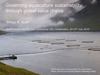Governing aquaculture sustainability
through global value chains
Simon R. Bush
MARE People and the Sea Conference VIII, Amsterdam, 24-27th July 2015
Salmon farming in Hvannasund in the Faroe Islands.
IMAGE: PATRICK DIEUDONNE/ROBERT HARDING/CORBIS
 