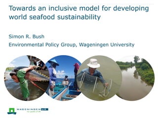 Towards an inclusive model for developing
world seafood sustainability
Simon R. Bush
Environmental Policy Group, Wageningen University
 
