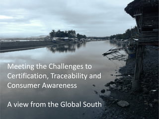 Meeting the Challenges to
Certification, Traceability and
Consumer Awareness
A view from the Global South
 