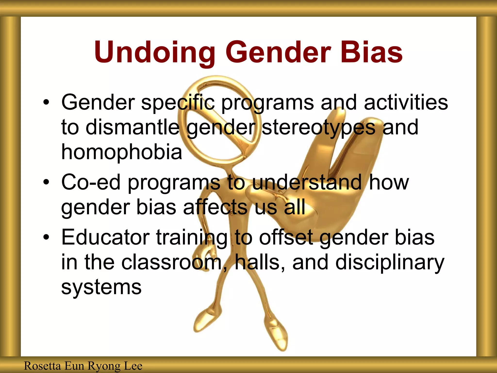 Undoing Gender Bias Gender specific programs and activities to dismantle gender stereotypes and homophobia Co-ed programs to understand how gender bias affects us all Educator training to offset gender bias in the classroom, halls, and disciplinary systems Rosetta Eun Ryong Lee Rosetta Eun Ryong Lee 