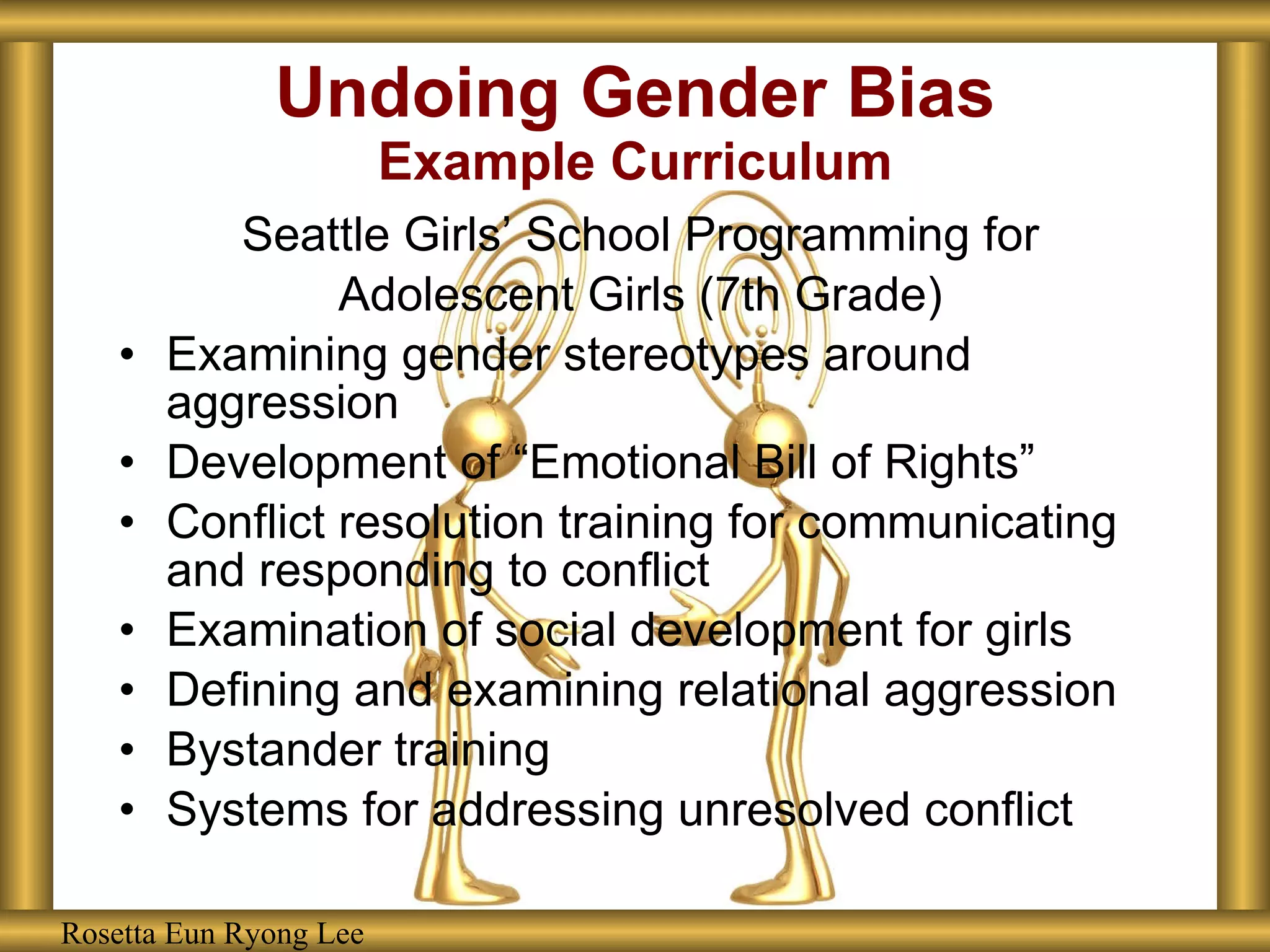 Undoing Gender Bias Example Curriculum Seattle Girls’ School Programming for Adolescent Girls (7th Grade) Examining gender stereotypes around aggression Development of “Emotional Bill of Rights” Conflict resolution training for communicating and responding to conflict Examination of social development for girls Defining and examining relational aggression Bystander training Systems for addressing unresolved conflict Rosetta Eun Ryong Lee Rosetta Eun Ryong Lee 