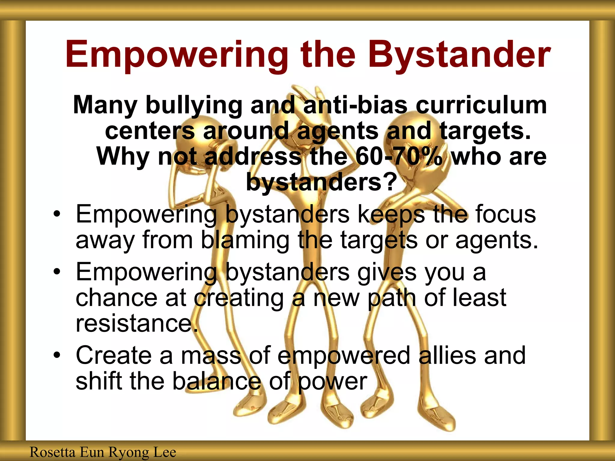 Empowering the Bystander Many bullying and anti-bias curriculum centers around agents and targets.  Why not address the 60-70% who are bystanders? Empowering bystanders keeps the focus away from blaming the targets or agents. Empowering bystanders gives you a chance at creating a new path of least resistance. Create a mass of empowered allies and shift the balance of power Rosetta Eun Ryong Lee Rosetta Eun Ryong Lee 