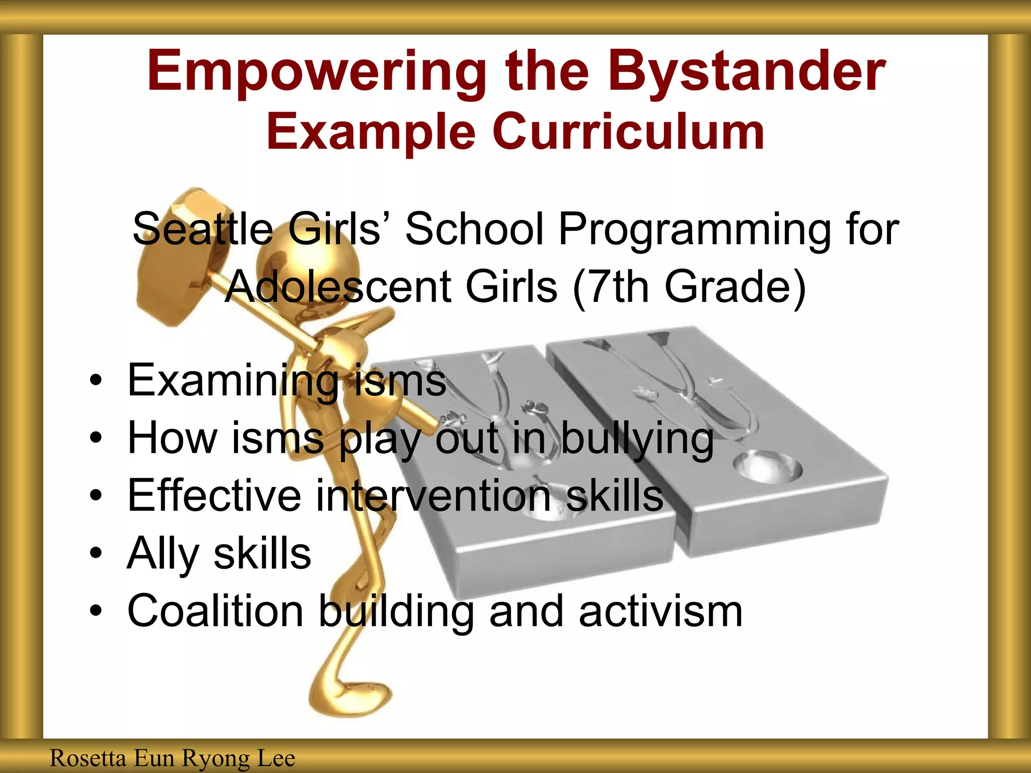 Empowering the Bystander Example Curriculum Seattle Girls’ School Programming for Adolescent Girls (7th Grade) Examining isms How isms play out in bullying Effective intervention skills Ally skills Coalition building and activism Rosetta Eun Ryong Lee Rosetta Eun Ryong Lee 