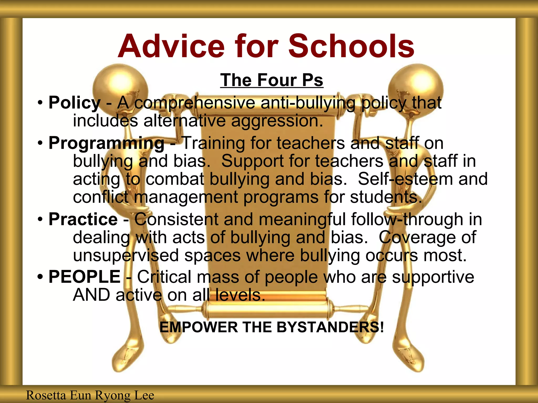 Advice for Schools The Four Ps •  Policy  - A comprehensive anti-bullying policy that includes alternative aggression. •  Programming  - Training for teachers and staff on bullying and bias.  Support for teachers and staff in acting to combat bullying and bias.  Self-esteem and conflict management programs for students. •  Practice  - Consistent and meaningful follow-through in dealing with acts of bullying and bias.  Coverage of unsupervised spaces where bullying occurs most.  •  PEOPLE  - Critical mass of people who are supportive AND active on all levels.   EMPOWER THE BYSTANDERS! Rosetta Eun Ryong Lee 