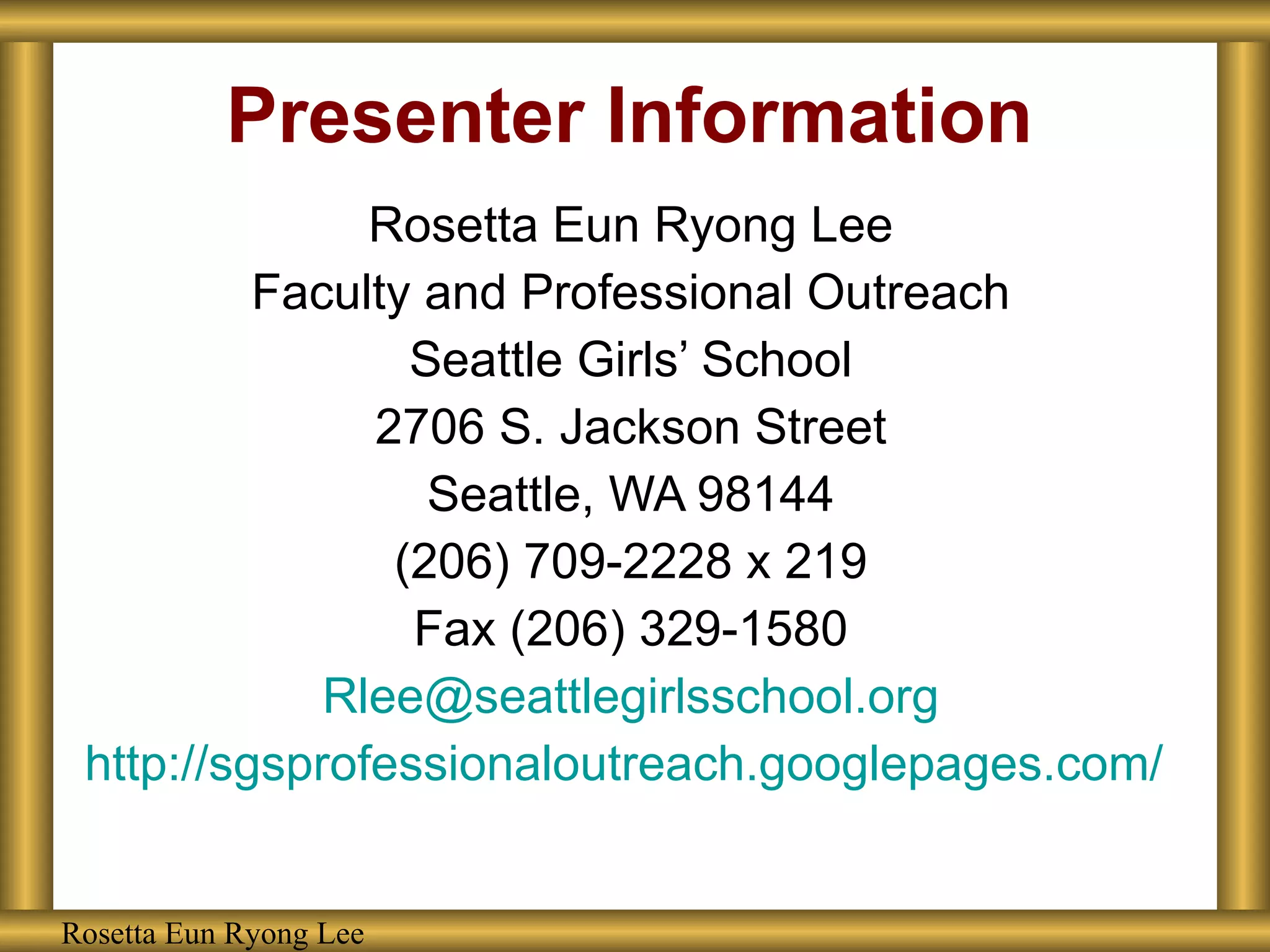 Presenter Information Rosetta Eun Ryong Lee Faculty and Professional Outreach Seattle Girls’ School 2706 S. Jackson Street Seattle, WA 98144 (206) 709-2228 x 219 Fax (206) 329-1580 [email_address] http://sgsprofessionaloutreach.googlepages.com/   Rosetta Eun Ryong Lee 