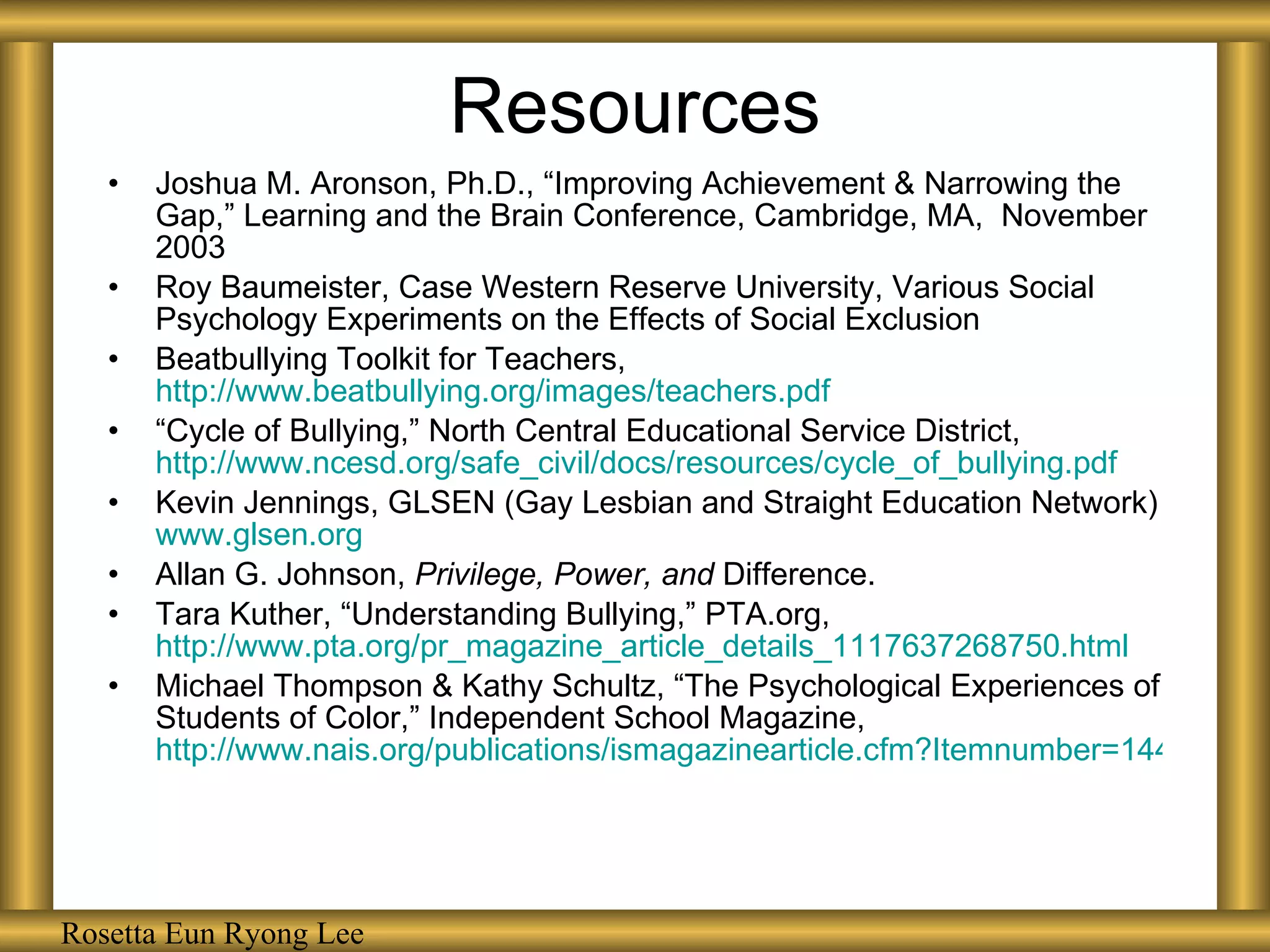 Resources Joshua M. Aronson, Ph.D., “Improving Achievement & Narrowing the Gap,” Learning and the Brain Conference, Cambridge, MA,  November 2003 Roy Baumeister, Case Western Reserve University, Various Social Psychology Experiments on the Effects of Social Exclusion Beatbullying Toolkit for Teachers,  http://www.beatbullying.org/images/teachers.pdf “ Cycle of Bullying,” North Central Educational Service District,  http://www.ncesd.org/safe_civil/docs/resources/cycle_of_bullying.pdf Kevin Jennings, GLSEN (Gay Lesbian and Straight Education Network)  www.glsen.org Allan G. Johnson,  Privilege, Power, and  Difference. Tara Kuther, “Understanding Bullying,” PTA.org,  http://www.pta.org/pr_magazine_article_details_1117637268750.html Michael Thompson & Kathy Schultz, “The Psychological Experiences of Students of Color,” Independent School Magazine,  http://www.nais.org/publications/ismagazinearticle.cfm?Itemnumber=144307&sn.ItemNumber=145956&tn.ItemNumber=145958 Rosetta Eun Ryong Lee 