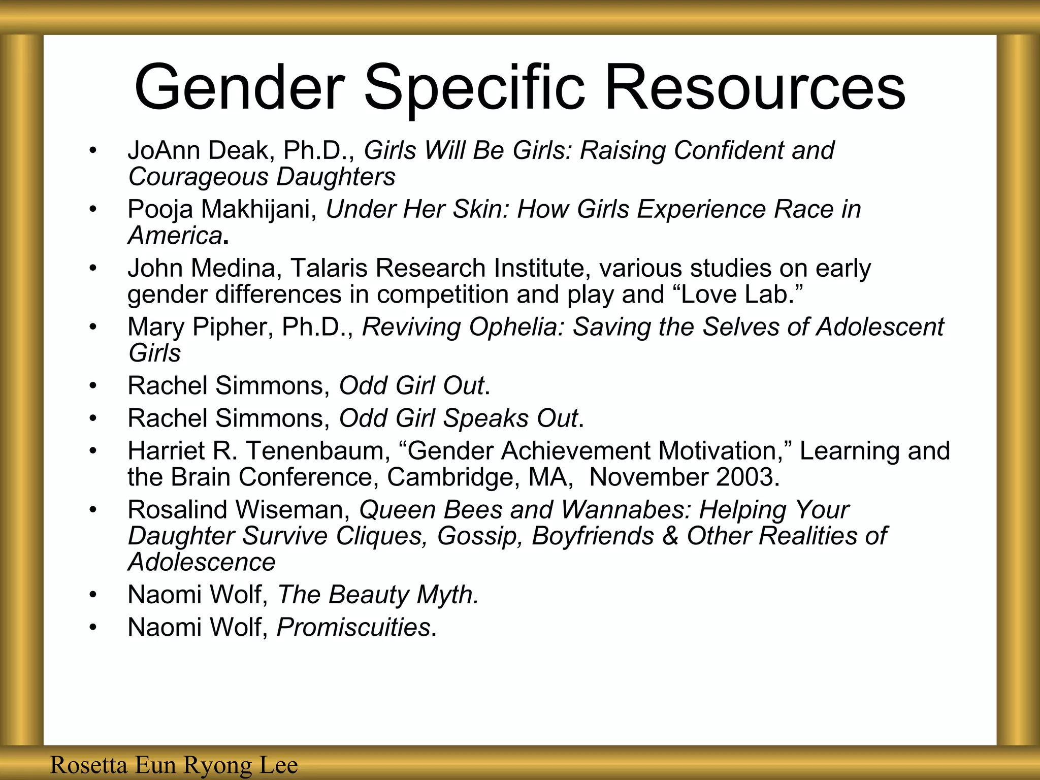 Gender Specific Resources JoAnn Deak, Ph.D.,  Girls Will Be Girls: Raising Confident and Courageous Daughters Pooja Makhijani,  Under Her Skin: How Girls Experience Race in America . John Medina, Talaris Research Institute, various studies on early gender differences in competition and play and “Love Lab.” Mary Pipher, Ph.D.,  Reviving Ophelia: Saving the Selves of Adolescent Girls Rachel Simmons,  Odd Girl Out . Rachel Simmons,  Odd Girl Speaks Out . Harriet R. Tenenbaum, “Gender Achievement Motivation,” Learning and the Brain Conference, Cambridge, MA,  November 2003. Rosalind Wiseman,  Queen Bees and Wannabes: Helping Your Daughter Survive Cliques, Gossip, Boyfriends & Other Realities of Adolescence Naomi Wolf,  The Beauty Myth. Naomi Wolf,  Promiscuities . Rosetta Eun Ryong Lee 