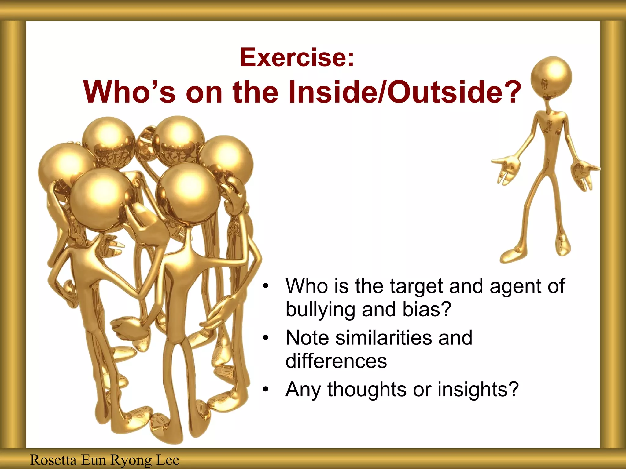 Exercise:   Who’s on the Inside/Outside? Who is the target and agent of bullying and bias? Note similarities and differences Any thoughts or insights? Rosetta Eun Ryong Lee 