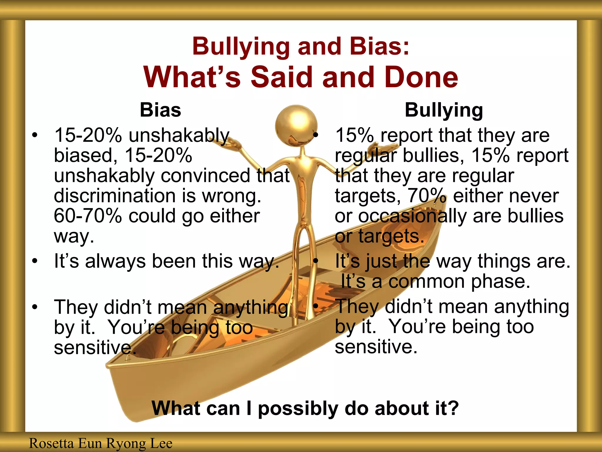 Bias 15-20% unshakably biased, 15-20% unshakably convinced that discrimination is wrong.  60-70% could go either way. It’s always been this way. They didn’t mean anything by it.  You’re being too sensitive. Bullying 15% report that they are regular bullies, 15% report that they are regular targets, 70% either never or occasionally are bullies or targets. It’s just the way things are.  It’s a common phase. They didn’t mean anything by it.  You’re being too sensitive. Bullying and Bias: What’s Said and Done Rosetta Eun Ryong Lee What can I possibly do about it? 