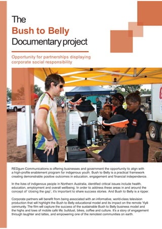 The
Bush to Belly
Documentaryproject
Opportunity for partnerships displaying
corporate social responsibility
REDgum Communications is offering businesses and government the opportunity to align with
a high-profile enablement program for indigenous youth. Bush to Belly is a practical framework
creating demonstrable positive outcomes in education, engagement and financial independence.
In the lives of indigenous people in Northern Australia, identified critical issues include health,
education, employment and overall wellbeing. In order to address these areas in and around the
concept of ‘closing the gap’, it’s important to share success stories. And Bush to Belly is a ripper.
Corporate partners will benefit from being associated with an informative, world-class television
production that will highlight the Bush to Belly educational model and its impact on the remote Yiyili
community. The film will capture the success of the sustainable Bush to Belly business model and
the highs and lows of mobile café life; bulldust, bikes, coffee and culture. It’s a story of engagement
through laughter and lattes, and empowering one of the remotest communities on earth.
 
