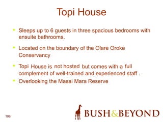 106
Topi House
• Sleeps up to 6 guests in three spacious bedrooms with
ensuite bathrooms.
• Located on the boundary of the Olare Oroke
Conservancy
• Topi House is not hosted but comes with a full
complement of well-trained and experienced staff .
• Overlooking the Masai Mara Reserve
 
