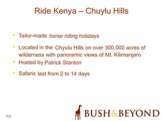 113
Ride Kenya – Chuylu Hills
• Tailor-made horse riding holidays
• Located in the Chyulu Hills on over 300,000 acres of
wilderness with panoramic views of Mt. Kilimanjaro
• Hosted by Patrick Stanton
• Safaris last from 2 to 14 days
 