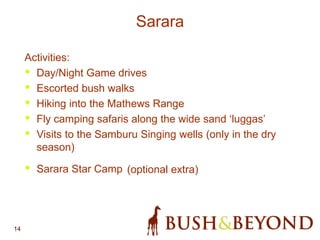 14
Sarara
Activities:
• Day/Night Game drives
• Escorted bush walks
• Hiking into the Mathews Range
• Fly camping safaris along the wide sand ‘luggas’
• Visits to the Samburu Singing wells (only in the dry
season)
• Sarara Star Camp (optional extra)
 