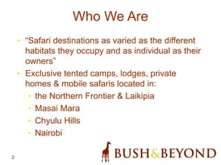 2
Who We Are
• “Safari destinations as varied as the different
habitats they occupy and as individual as their
owners”
• Exclusive tented camps, lodges, private
homes & mobile safaris located in:
• the Northern Frontier & Laikipia
• Masai Mara
• Chyulu Hills
• Nairobi
 