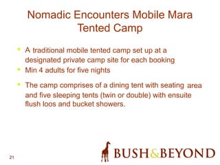 21
Nomadic Encounters Mobile Mara
Tented Camp
• A traditional mobile tented camp set up at a
designated private camp site for each booking
• Min 4 adults for five nights
• The camp comprises of a dining tent with seating area
and five sleeping tents (twin or double) with ensuite
flush loos and bucket showers.
 