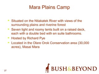 27
• Situated on the Ntiakatek River with views of the
surrounding plains and riverine forest
• Seven light and roomy tents built on a raised deck,
each with a double bed with en suite bathrooms.
• Hosted by Richard Pye
• Located in the Olare Orok Conservation area (30,000
acres), Masai Mara
Mara Plains Camp
 