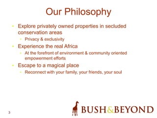 3
Our Philosophy
• Explore privately owned properties in secluded
conservation areas
• Privacy & exclusivity
• Experience the real Africa
• At the forefront of environment & community oriented
empowerment efforts
• Escape to a magical place
• Reconnect with your family, your friends, your soul
 