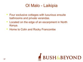 37
Ol Malo - Laikipia
• Four exclusive cottages with luxurious ensuite
bathrooms and private verandas.
• Located on the edge of an escarpment in North
Kenya.
• Home to Colin and Rocky Francombe
 