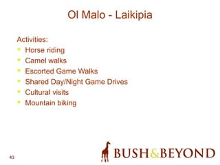 43
Ol Malo - Laikipia
Activities:
• Horse riding
• Camel walks
• Escorted Game Walks
• Shared Day/Night Game Drives
• Cultural visits
• Mountain biking
 